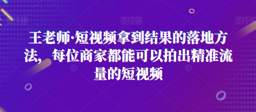 王老师·短视频拿到结果的落地方法，每位商家都能可以拍出精准流量的短视频-易得个人分享