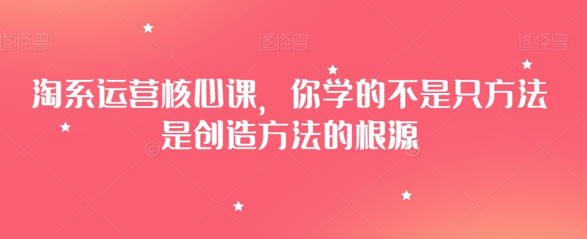 淘系运营核心课，你学的不是只方法是创造方法的根源-易得个人分享