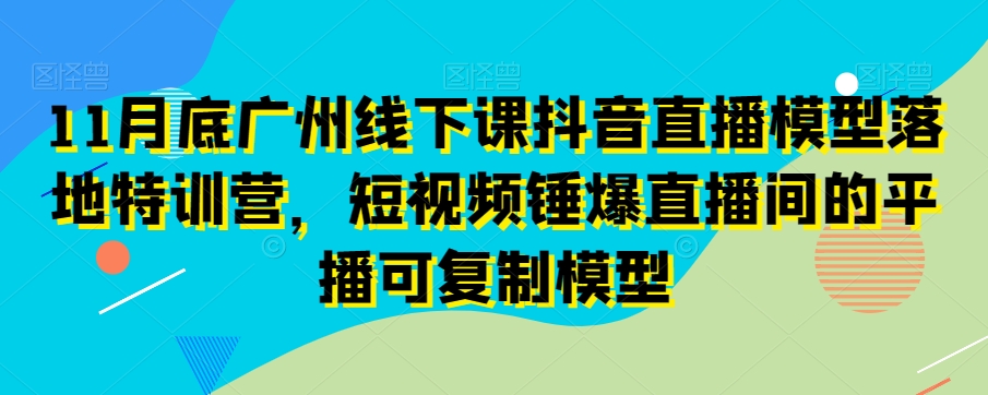 11月底广州线下课抖音直播模型落地特训营,短视频锤爆直播间的平播可复制模型-易得个人分享