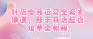 抖店电商运营全套实操课，新手开店起店爆单全教程-易得个人分享