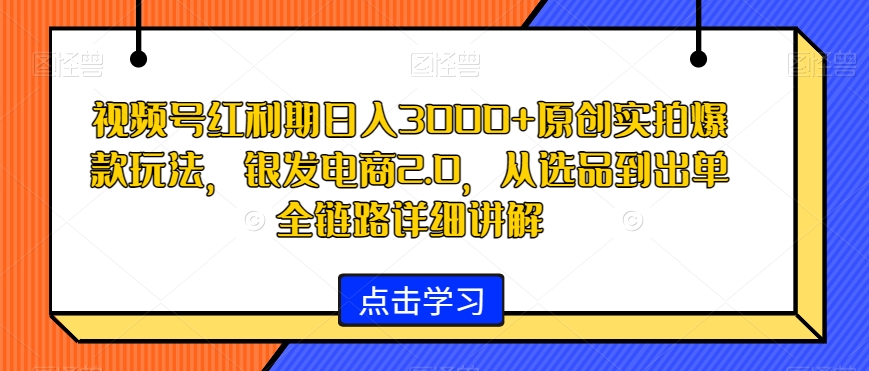 视频号红利期日入3000+原创实拍爆款玩法，银发电商2.0，从选品到出单全链路详细讲解【揭秘】-易得个人分享