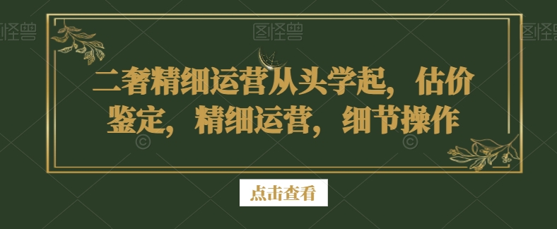 二奢精细运营从头学起，估价鉴定，精细运营，细节操作-易得个人分享
