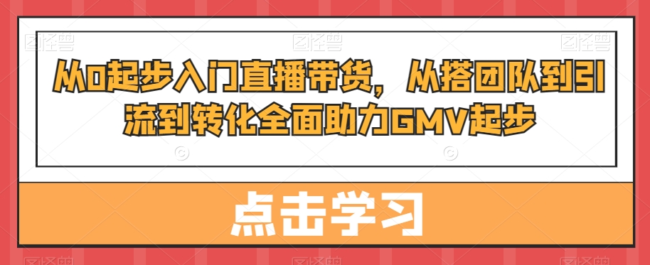 从0起步入门直播带货，​从搭团队到引流到转化全面助力GMV起步-易得个人分享