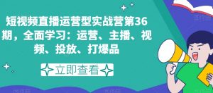 短视频直播运营型实战营第36期，全面学习：运营、主播、视频、投放、打爆品-易得个人分享