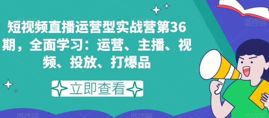 短视频直播运营型实战营第36期，全面学习：运营、主播、视频、投放、打爆品-易得个人分享