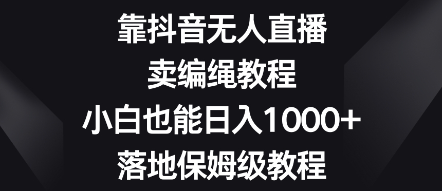靠抖音无人直播，卖编绳教程，小白也能日入1000+，落地保姆级教程【揭秘】-易得个人分享