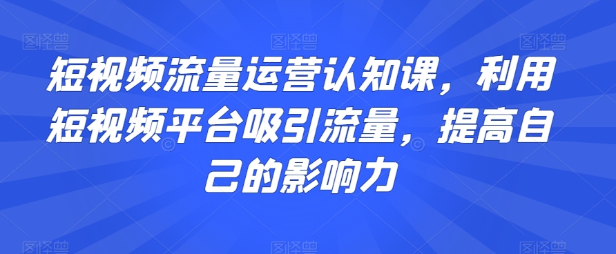 短视频流量运营认知课，利用短视频平台吸引流量，提高自己的影响力-易得个人分享