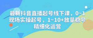最新抖音直播起号线下课，0~1现场实操起号，1~10+放量稳号精细化运营-易得个人分享