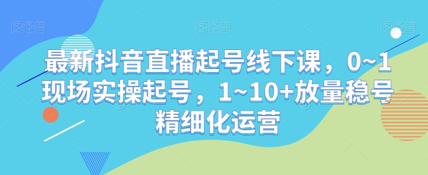 最新抖音直播起号线下课，0~1现场实操起号，1~10+放量稳号精细化运营-易得个人分享