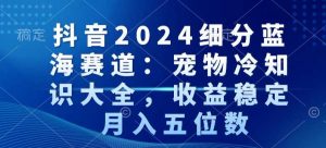 抖音2024细分蓝海赛道：宠物冷知识大全，收益稳定，月入五位数【揭秘】-易得个人分享