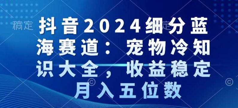 抖音2024细分蓝海赛道：宠物冷知识大全，收益稳定，月入五位数【揭秘】-易得个人分享