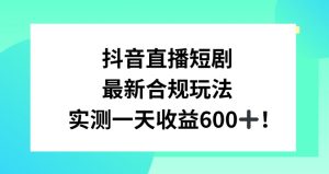 抖音直播短剧最新合规玩法，实测一天变现600+，教程+素材全解析【揭秘】-易得个人分享