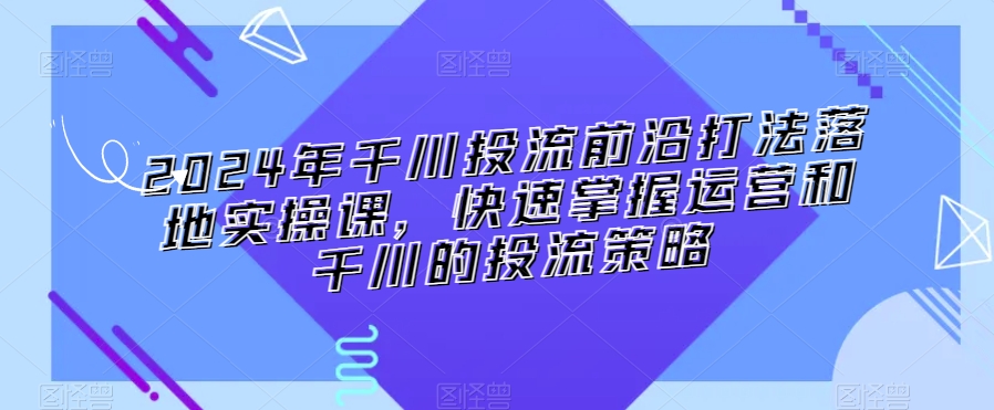 2024年千川投流前沿打法落地实操课，快速掌握运营和千川的投流策略-易得个人分享