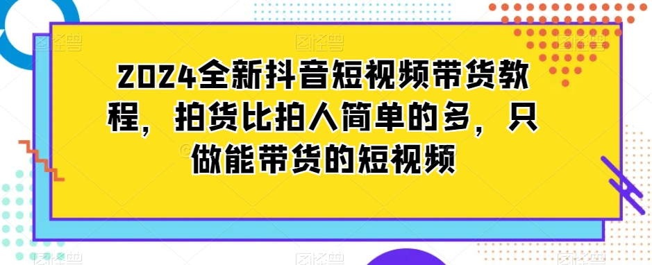 2024全新抖音短视频带货教程，拍货比拍人简单的多，只做能带货的短视频-易得个人分享