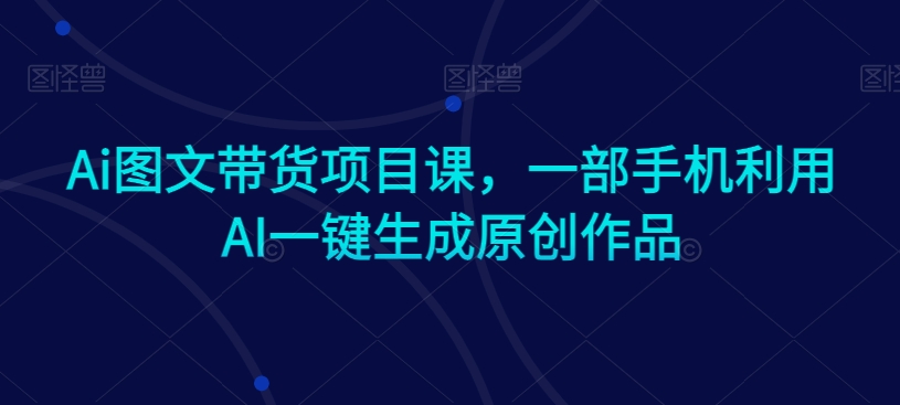 Ai图文带货项目课，一部手机利用AI一键生成原创作品-易得个人分享