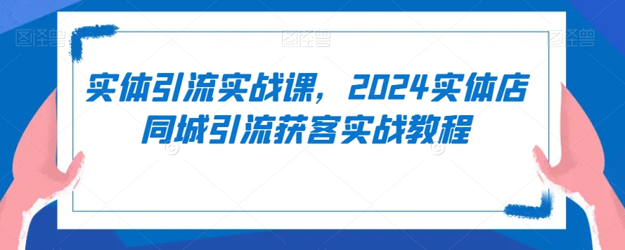 实体引流实战课,2024实体店同城引流获客实战教程-易得个人分享