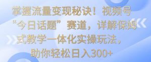 掌握流量变现秘诀！视频号“今日话题”赛道，详解保姆式教学一体化实操玩法，助你轻松日入300+【揭秘】-易得个人分享