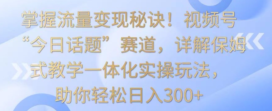 掌握流量变现秘诀！视频号“今日话题”赛道，详解保姆式教学一体化实操玩法，助你轻松日入300+【揭秘】-易得个人分享