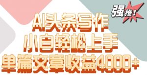 单片文章收益4000+！AI头条写作，小白轻松上手【揭秘】-易得个人分享