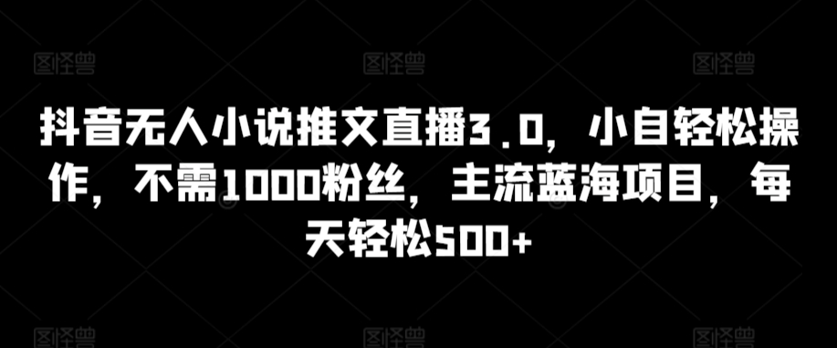 抖音无人小说推文直播3.0，小自轻松操作，不需1000粉丝，主流蓝海项目，每天轻松500+【揭秘】-易得个人分享