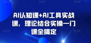 AI认知课+AI工具实战课，理论结合实操一门课全搞定-易得个人分享