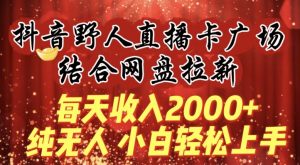 每天收入2000+，抖音野人直播卡广场，结合网盘拉新，纯无人，小白轻松上手【揭秘】-易得个人分享