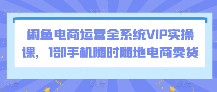 闲鱼电商运营全系统VIP实操课，1部手机随时随地电商卖货-易得个人分享