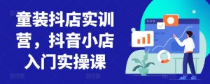 童装抖店实训营，抖音小店入门实操课-易得个人分享