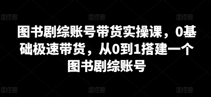 图书剧综账号带货实操课，0基础极速带货，从0到1搭建一个图书剧综账号-易得个人分享