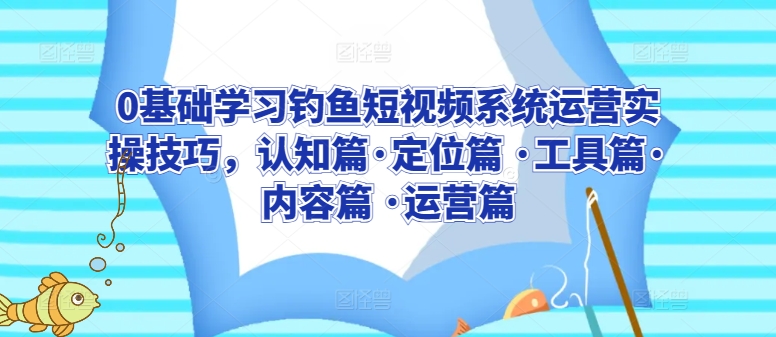 0基础学习钓鱼短视频系统运营实操技巧，认知篇·定位篇 ·工具篇·内容篇 ·运营篇-易得个人分享