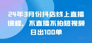 24年3月份抖店线上直播课程，不直播不拍短视频日出100单-易得个人分享