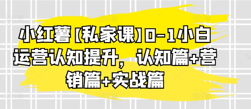 小红薯【私家课】0-1小白运营认知提升，认知篇+营销篇+实战篇-易得个人分享