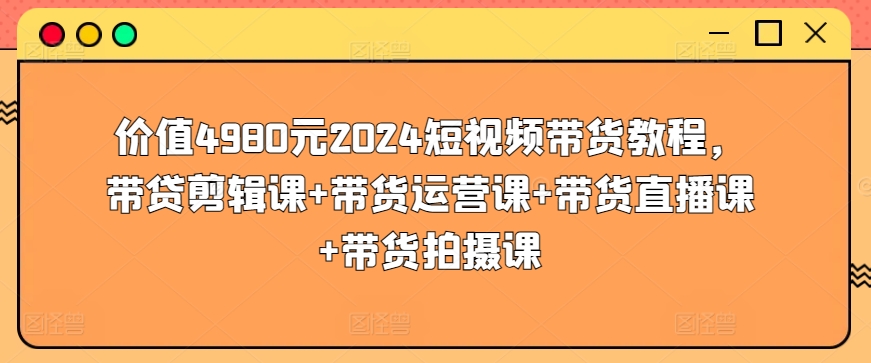 价值4980元2024短视频带货教程，带贷剪辑课+带货运营课+带货直播课+带货拍摄课-易得个人分享