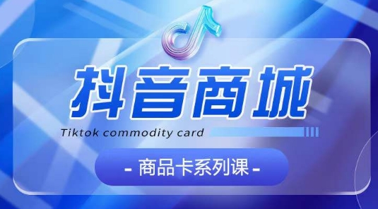 抖音商品卡系列课程，大模块【认知】【基础】【运营】【玩法】系统教学-易得个人分享