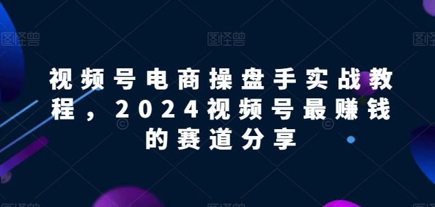 视频号电商实战教程，2024视频号最赚钱的赛道分享-易得个人分享