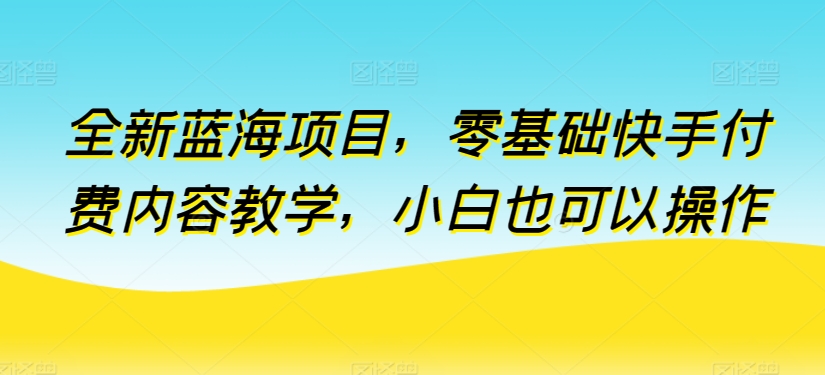 全新蓝海项目，零基础快手付费内容教学，小白也可以操作【揭秘】-易得个人分享