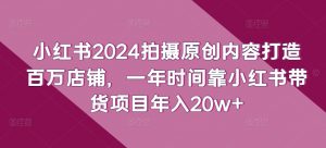 小红书2024拍摄原创内容打造百万店铺，一年时间靠小红书带货项目年入20w+-易得个人分享