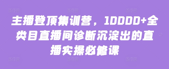 主播登顶集训营，10000+全类目直播间诊断沉淀出的直播实操必修课-易得个人分享