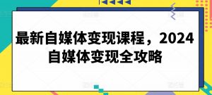 最新自媒体变现课程，2024自媒体变现全攻略-易得个人分享