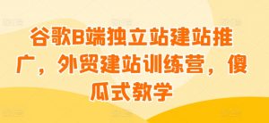 谷歌B端独立站建站推广，外贸建站训练营，傻瓜式教学-易得个人分享