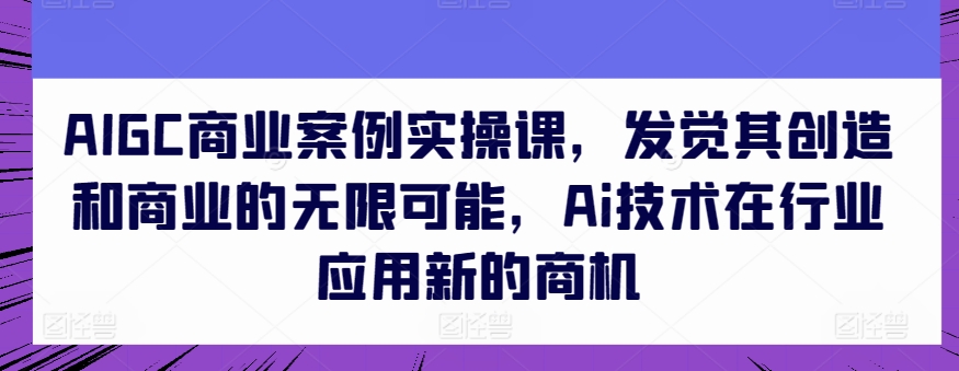 AIGC商业案例实操课，发觉其创造和商业的无限可能，Ai技术在行业应用新的商机-易得个人分享