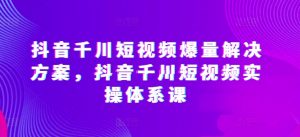 抖音千川短视频爆量解决方案，抖音千川短视频实操体系课-易得个人分享