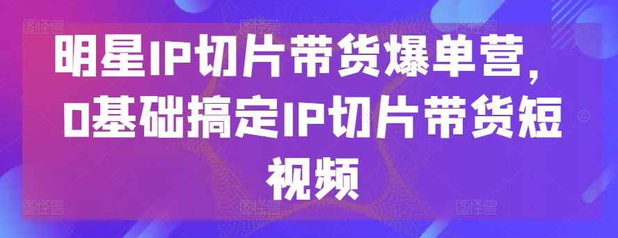 明星IP切片带货爆单营，0基础搞定IP切片带货短视频-易得个人分享