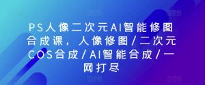 PS人像二次元AI智能修图合成课，人像修图/二次元COS合成/AI智能合成/一网打尽-易得个人分享