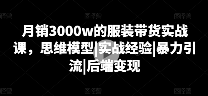 月销3000w的服装带货实战课，思维模型|实战经验|暴力引流|后端变现-易得个人分享