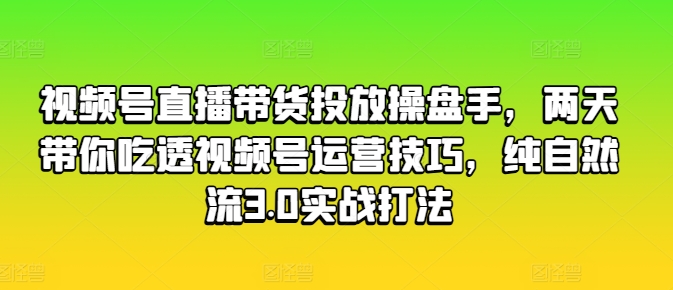 视频号直播带货投放操盘手，两天带你吃透视频号运营技巧，纯自然流3.0实战打法-易得个人分享