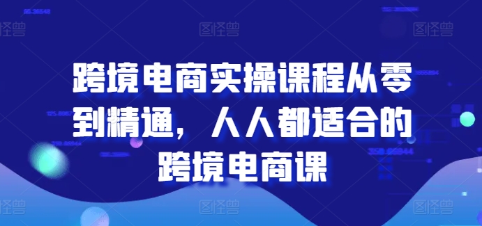 跨境电商实操课程从零到精通，人人都适合的跨境电商课-易得个人分享