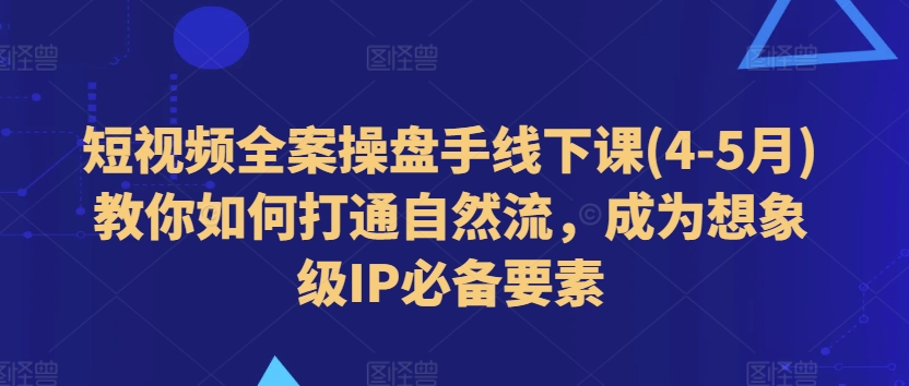 短视频全案操盘手线下课(4-5月)教你如何打通自然流，成为想象级IP必备要素-易得个人分享