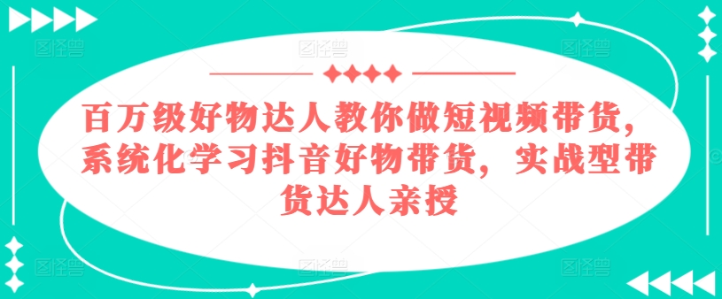 百万级好物达人教你做短视频带货，系统化学习抖音好物带货，实战型带货达人亲授-易得个人分享
