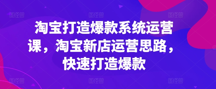 淘宝打造爆款系统运营课，淘宝新店运营思路，快速打造爆款-易得个人分享
